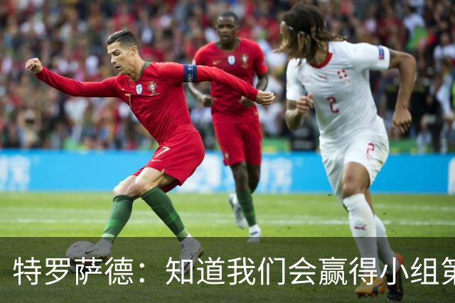 特罗萨德：知道我们会赢得小组第一，每个人都想在世界杯证明自己